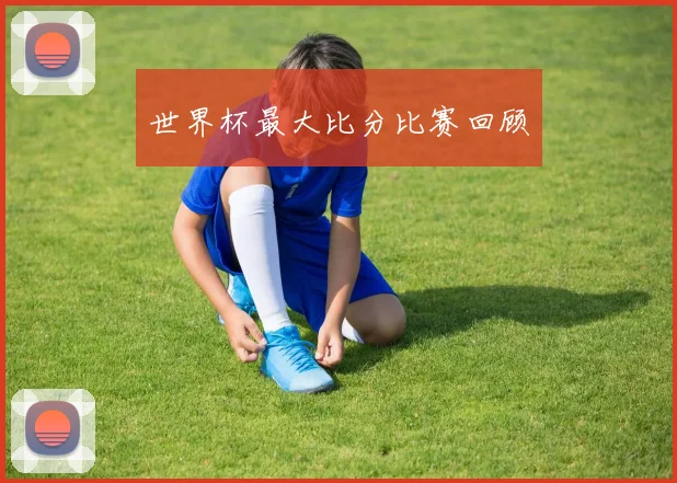 世界杯最大比分比赛回顾