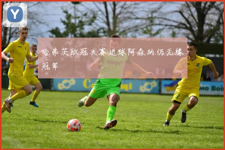 哈弗茨欧冠决赛进球阿森纳仍无缘冠军