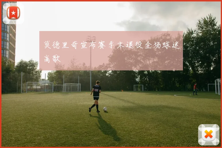莫德里奇宣布赛季末退役全场球迷高歌