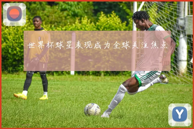 世界杯球星表现成为全球关注焦点